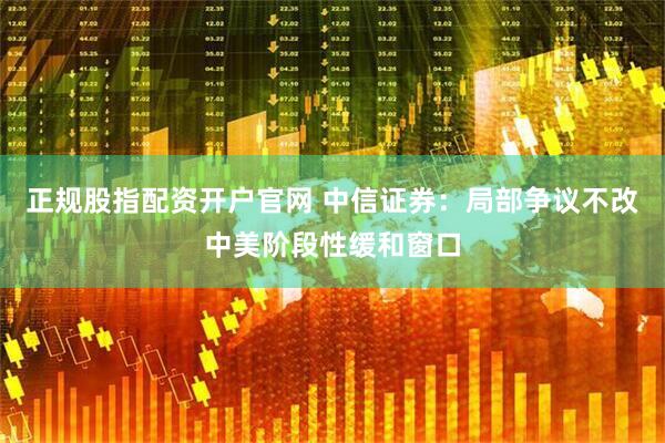 正规股指配资开户官网 中信证券：局部争议不改中美阶段性缓和窗口