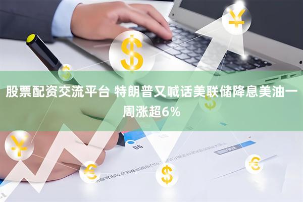 股票配资交流平台 特朗普又喊话美联储降息美油一周涨超6%