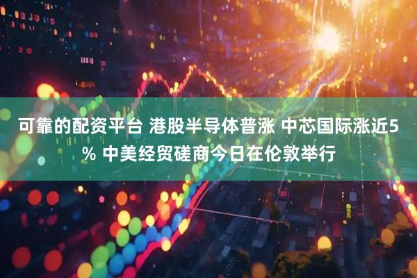 可靠的配资平台 港股半导体普涨 中芯国际涨近5% 中美经贸磋商今日在伦敦举行