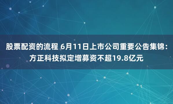 股票配资的流程 6月11日上市公司重要公告集锦：方正科技拟定增募资不超19.8亿元