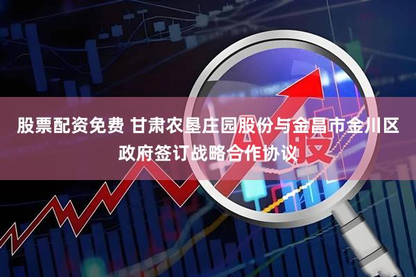 股票配资免费 甘肃农垦庄园股份与金昌市金川区政府签订战略合作协议