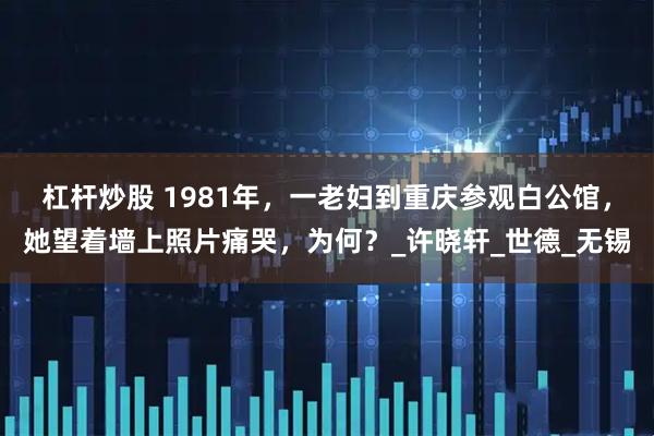 杠杆炒股 1981年，一老妇到重庆参观白公馆，她望着墙上照片痛哭，为何？_许晓轩_世德_无锡