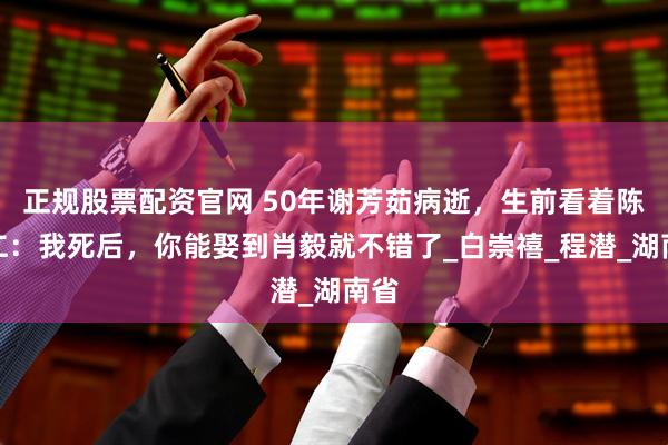 正规股票配资官网 50年谢芳茹病逝，生前看着陈明仁：我死后，你能娶到肖毅就不错了_白崇禧_程潜_湖南省