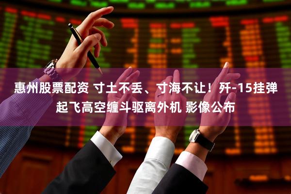 惠州股票配资 寸土不丢、寸海不让！歼-15挂弹起飞高空缠斗驱离外机 影像公布
