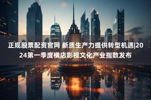 正规股票配资官网 新质生产力提供转型机遇|2024第一季度横店影视文化产业指数发布