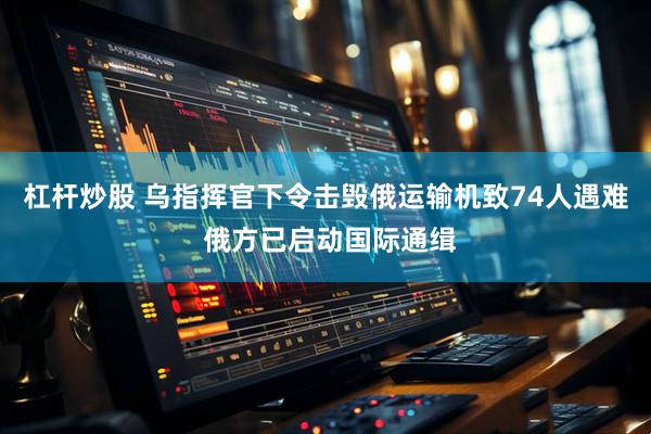 杠杆炒股 乌指挥官下令击毁俄运输机致74人遇难 俄方已启动国际通缉