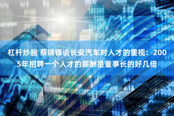 杠杆炒股 蔡锦锋谈长安汽车对人才的重视：2005年招聘一个人才的薪酬是董事长的好几倍