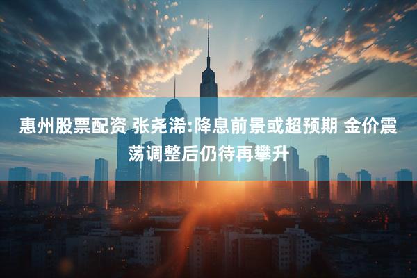 惠州股票配资 张尧浠:降息前景或超预期 金价震荡调整后仍待再攀升