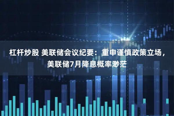 杠杆炒股 美联储会议纪要：重申谨慎政策立场，美联储7月降息概率渺茫