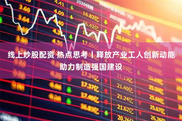 线上炒股配资 热点思考丨释放产业工人创新动能助力制造强国建设
