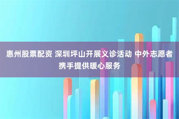 惠州股票配资 深圳坪山开展义诊活动 中外志愿者携手提供暖心服务