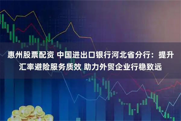 惠州股票配资 中国进出口银行河北省分行：提升汇率避险服务质效 助力外贸企业行稳致远