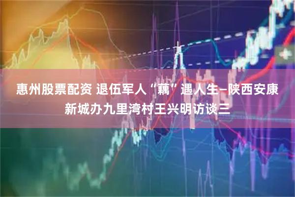 惠州股票配资 退伍军人“藕”遇人生—陕西安康新城办九里湾村王兴明访谈三