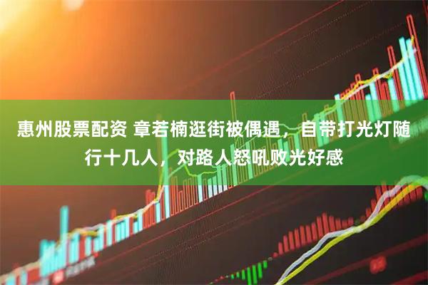 惠州股票配资 章若楠逛街被偶遇，自带打光灯随行十几人，对路人怒吼败光好感