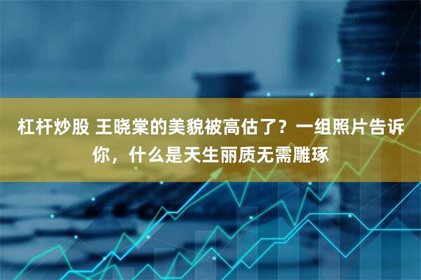 杠杆炒股 王晓棠的美貌被高估了？一组照片告诉你，什么是天生丽质无需雕琢