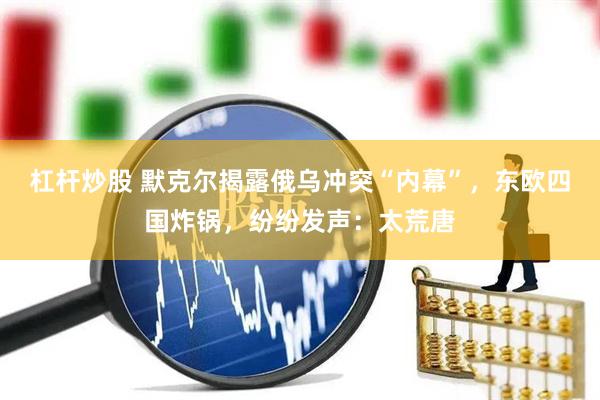 杠杆炒股 默克尔揭露俄乌冲突“内幕”，东欧四国炸锅，纷纷发声：太荒唐