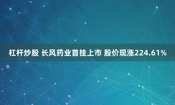 杠杆炒股 长风药业首挂上市 股价现涨224.61%