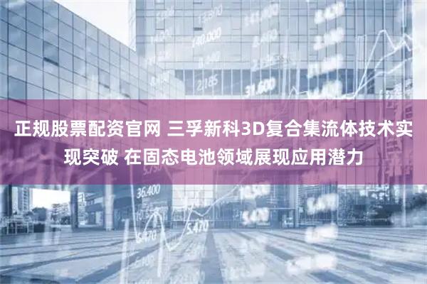 正规股票配资官网 三孚新科3D复合集流体技术实现突破 在固态电池领域展现应用潜力