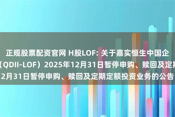 正规股票配资官网 H股LOF: 关于嘉实恒生中国企业指数证券投资基金（QDII-LOF）2025年12月31日暂停申购、赎回及定期定额投资业务的公告