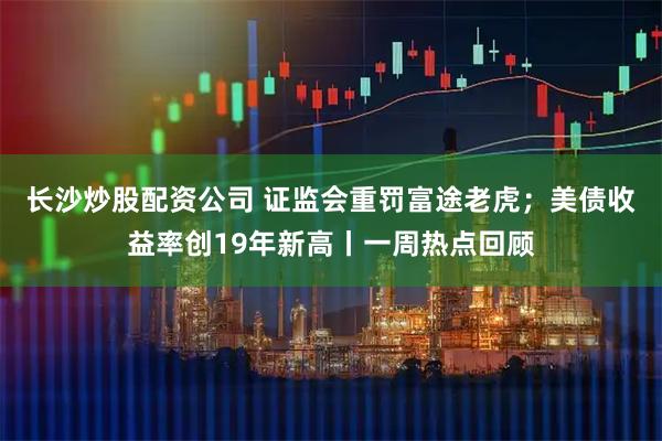长沙炒股配资公司 证监会重罚富途老虎；美债收益率创19年新高丨一周热点回顾