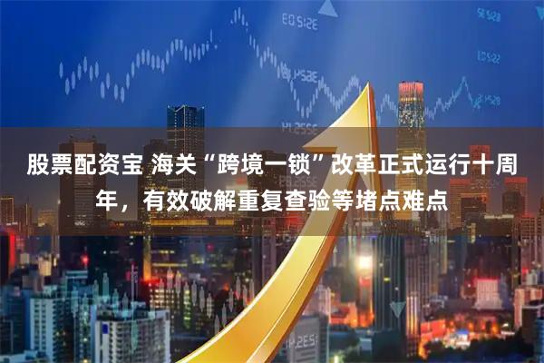股票配资宝 海关“跨境一锁”改革正式运行十周年，有效破解重复查验等堵点难点