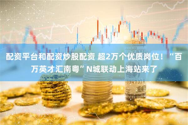 配资平台和配资炒股配资 超2万个优质岗位！“百万英才汇南粤”N城联动上海站来了