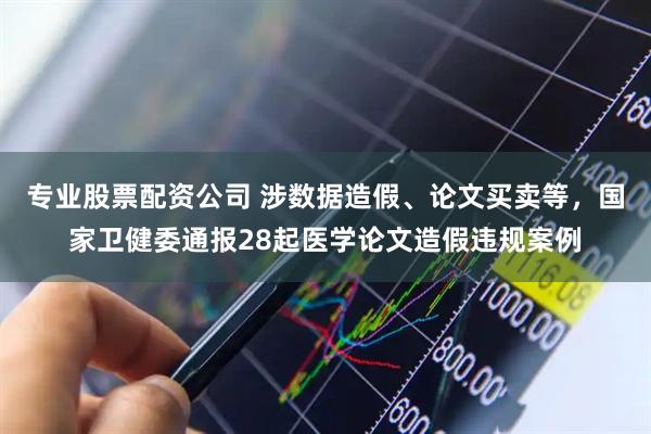 专业股票配资公司 涉数据造假、论文买卖等，国家卫健委通报28起医学论文造假违规案例