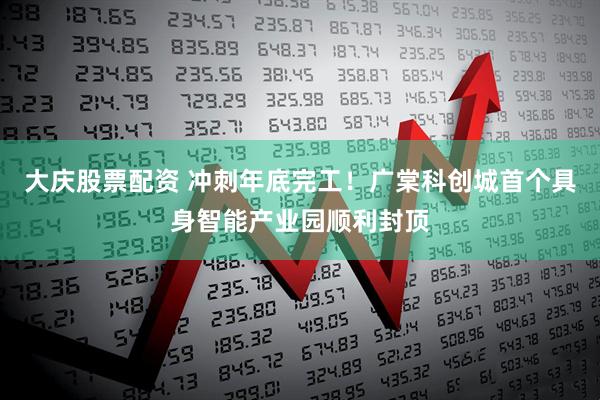大庆股票配资 冲刺年底完工！广棠科创城首个具身智能产业园顺利封顶