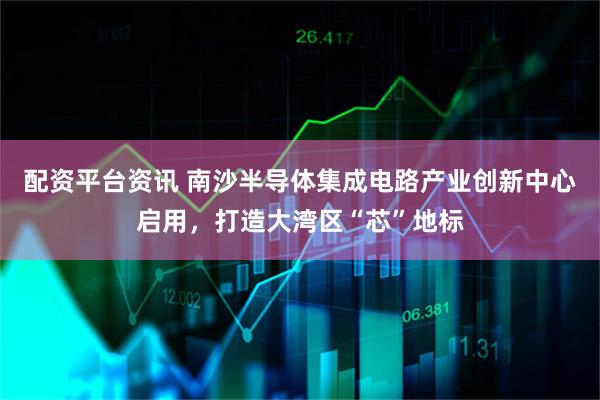 配资平台资讯 南沙半导体集成电路产业创新中心启用，打造大湾区“芯”地标