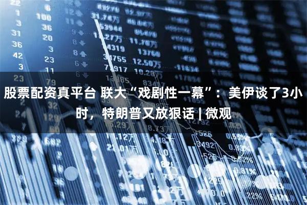 股票配资真平台 联大“戏剧性一幕”：美伊谈了3小时，特朗普又放狠话 | 微观