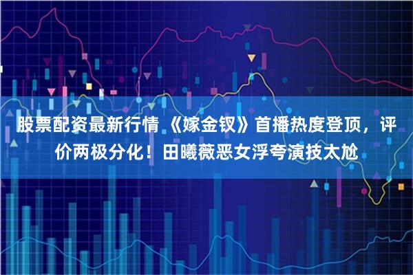股票配资最新行情 《嫁金钗》首播热度登顶，评价两极分化！田曦薇恶女浮夸演技太尬